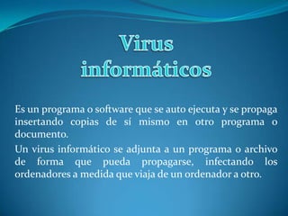 Virus informáticos Es un programa o software que se auto ejecuta y se propaga insertando copias de sí mismo en otro programa o documento. Un virus informático se adjunta a un programa o archivo de forma que pueda propagarse, infectando los ordenadores a medida que viaja de un ordenador a otro. 