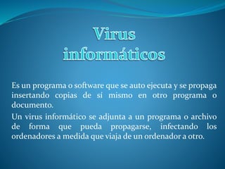 Es un programa o software que se auto ejecuta y se propaga
insertando copias de sí mismo en otro programa o
documento.
Un virus informático se adjunta a un programa o archivo
de forma que pueda propagarse, infectando los
ordenadores a medida que viaja de un ordenador a otro.
 