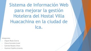 Sistema de Información Web
para mejorar la gestión
Hotelera del Hostal Villa
Huacachina en la ciudad de
Ica.
Integrantes
• Angulo Rejas Grecia
• Chava Gonzales Israel
• Galindo Rosales Shian
• Huamani Espillco Aracely
 