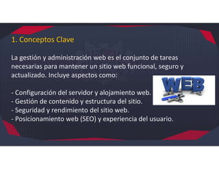 1. Conceptos Clave
La gestión y administración web es el conjunto de tareas
necesarias para mantener un sitio web funcional, seguro y
actualizado. Incluye aspectos como:
- Configuración del servidor y alojamiento web.
- Gestión de contenido y estructura del sitio.
- Seguridad y rendimiento del sitio web.
- Posicionamiento web (SEO) y experiencia del usuario.
 
