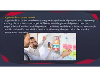 La gestión de un proyecto web
La gestión de un proyecto web cubre íntegra e integralmente el proyecto web. Se prolonga
a lo largo de toda la vida del proyecto. El objetivo de la gestión del proyecto web es
asegurar la conformidad de dicho proyecto con las funcionalidades solicitadas, y contempla
también la dirección de todos los medios movilizados y el respeto a los plazos y a los
presupuestos marcados.
 