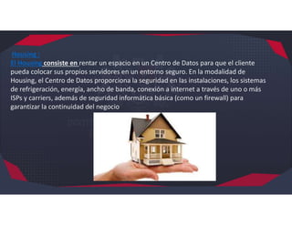 Housing :
El Housing consiste en rentar un espacio en un Centro de Datos para que el cliente
pueda colocar sus propios servidores en un entorno seguro. En la modalidad de
Housing, el Centro de Datos proporciona la seguridad en las instalaciones, los sistemas
de refrigeración, energía, ancho de banda, conexión a internet a través de uno o más
ISPs y carriers, además de seguridad informática básica (como un firewall) para
garantizar la continuidad del negocio
 