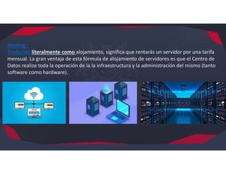 Hosting :
Traducido literalmente como alojamiento, significa que rentarás un servidor por una tarifa
mensual. La gran ventaja de esta fórmula de alojamiento de servidores es que el Centro de
Datos realiza toda la operación de la la infraestructura y la administración del mismo (tanto
software como hardware).
 