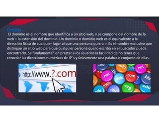 Dominio:
El dominio es el nombre que identifica a un sitio web, y se compone del nombre de la
web + la extensión del dominio. Un dominio o dominio web es el equivalente a la
dirección física de cualquier lugar al que una persona quiera ir. Es el nombre exclusivo que
distingue un sitio web para que cualquier persona que lo escriba en el buscador pueda
encontrarlo. Se fundamentan en prestar a los usuarios la facilidad de no tener que
recordar las direcciones numéricas de IP´s y únicamente una palabra o conjunto de ellas.
 