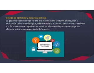 Gestión de contenido y estructura del sitio
La gestión de contenido se refiere a la planificación, creación, distribución y
evaluación del contenido digital, mientras que la estructura del sitio web se refiere
a la forma en que se organiza y se relaciona el contenido para una navegación
eficiente y una buena experiencia del usuario.
 
