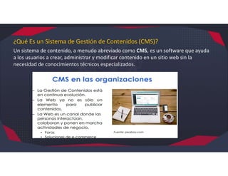 ¿Qué Es un Sistema de Gestión de Contenidos (CMS)?
Un sistema de contenido, a menudo abreviado como CMS, es un software que ayuda
a los usuarios a crear, administrar y modificar contenido en un sitio web sin la
necesidad de conocimientos técnicos especializados.
 