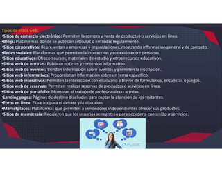 Tipos de sitios web:
•Sitios de comercio electrónico: Permiten la compra y venta de productos o servicios en línea.
•Blogs: Plataformas donde se publican artículos o entradas regularmente.
•Sitios corporativos: Representan a empresas y organizaciones, mostrando información general y de contacto.
•Redes sociales: Plataformas que permiten la interacción y conexión entre personas.
•Sitios educativos: Ofrecen cursos, materiales de estudio y otros recursos educativos.
•Sitios web de noticias: Publican noticias y contenido informativo.
•Sitios web de eventos: Brindan información sobre eventos y permiten la inscripción.
•Sitios web informativos: Proporcionan información sobre un tema específico.
•Sitios web interativos: Permiten la interacción con el usuario a través de formularios, encuestas o juegos.
•Sitios web de reservas: Permiten realizar reservas de productos o servicios en línea.
•Sitios web de portafolio: Muestran el trabajo de profesionales o artistas.
•Landing pages: Páginas de destino diseñadas para captar la atención de los visitantes.
•Foros en línea: Espacios para el debate y la discusión.
•Marketplaces: Plataformas que permiten a vendedores independientes ofrecer sus productos.
•Sitios de membresía: Requieren que los usuarios se registren para acceder a contenido o servicios.
 