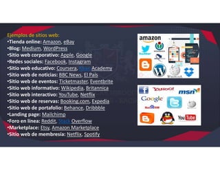 Ejemplos de sitios web:
•Tienda online: Amazon, eBay
•Blog: Medium, WordPress
•Sitio web corporativo: Apple, Google
•Redes sociales: Facebook, Instagram
•Sitio web educativo: Coursera, Khan Academy
•Sitio web de noticias: BBC News, El País
•Sitio web de eventos: Ticketmaster, Eventbrite
•Sitio web informativo: Wikipedia, Britannica
•Sitio web interactivo: YouTube, Netflix
•Sitio web de reservas: Booking.com, Expedia
•Sitio web de portafolio: Behance, Dribbble
•Landing page: Mailchimp
•Foro en línea: Reddit, Stack Overflow
•Marketplace: Etsy, Amazon Marketplace
•Sitio web de membresía: Netflix, Spotify
 
