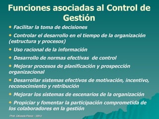 Funciones asociadas al Control de Gestión Facilitar la toma de decisiones Controlar el desarrollo en el tiempo de la organización (estructura y procesos) Uso racional de la información Desarrollo de normas efectivas  de control Mejorar procesos de planificación y prospección organizacional Desarrollar sistemas efectivos de motivación, incentivo, reconocimiento y retribución Mejorar los sistemas de escenarios de la organización Propiciar y fomentar la participación comprometida de los colaboradores en la gestión Prof. Orlando Pérez - 2010 