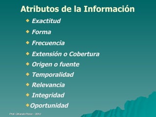 Atributos de la Información Exactitud Forma Frecuencia  Extensión o Cobertura  Origen o fuente Temporalidad Relevancia  Integridad Oportunidad Prof. Orlando Pérez - 2010 