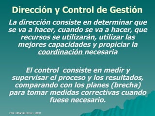 Dirección y Control de Gestión La dirección consiste en determinar que se va a hacer, cuando se va a hacer, que recursos se utilizarán, utilizar las mejores capacidades y propiciar la  coordinación  necesaria El control  consiste en medir y supervisar el proceso y los resultados, comparando con los planes (brecha) para tomar medidas correctivas cuando fuese necesario. Prof. Orlando Pérez - 2010 
