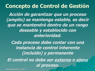 Concepto de Control de Gestión Acción de garantizar que un proceso (amplio) se mantenga estable, es decir que se mantendrá dentro de un rango deseable y establecido con anterioridad. Cada proceso debe contar con una instancia de control inherente (incluido) y permanente El control no debe ser  externo  o  ajeno  al proceso. Prof. Orlando Pérez - 2010 