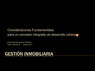 GESTIÓN INMOBILIARIA
Consideraciones Fundamentales
para un concepto integrado de desarrollo urbano
Universidad Nacional de Colombia
Cesar Velandia octubre 2011
 