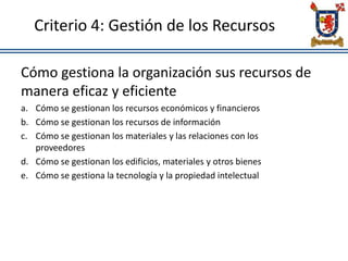 Criterio 4: Gestión de los Recursos
Cómo gestiona la organización sus recursos de
manera eficaz y eficiente
a. Cómo se gestionan los recursos económicos y financieros
b. Cómo se gestionan los recursos de información
c. Cómo se gestionan los materiales y las relaciones con los
proveedores
d. Cómo se gestionan los edificios, materiales y otros bienes
e. Cómo se gestiona la tecnología y la propiedad intelectual
 