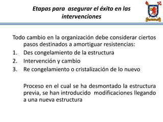 Etapas para asegurar el éxito en las
intervenciones
Todo cambio en la organización debe considerar ciertos
pasos destinados a amortiguar resistencias:
1. Des congelamiento de la estructura
2. Intervención y cambio
3. Re congelamiento o cristalización de lo nuevo
Proceso en el cual se ha desmontado la estructura
previa, se han introducido modificaciones llegando
a una nueva estructura
 