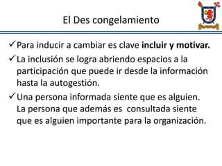 El Des congelamiento
Para inducir a cambiar es clave incluir y motivar.
La inclusión se logra abriendo espacios a la
participación que puede ir desde la información
hasta la autogestión.
Una persona informada siente que es alguien.
La persona que además es consultada siente
que es alguien importante para la organización.
 