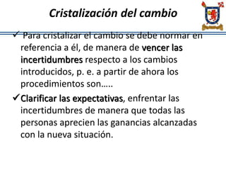 Cristalización del cambio
 Para cristalizar el cambio se debe normar en
referencia a él, de manera de vencer las
incertidumbres respecto a los cambios
introducidos, p. e. a partir de ahora los
procedimientos son…..
Clarificar las expectativas, enfrentar las
incertidumbres de manera que todas las
personas aprecien las ganancias alcanzadas
con la nueva situación.
 