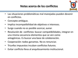 Notas acerca de los conflictos
• Las situaciones problemáticas mal manejadas pueden devenir
en conflictos.
• Concepto ambiguo.
• Implica incompatibilidad de objetivos e intereses.
• Surge cuando no es posible acercar, aunar.
• Resolución de conflictos: buscar compatibilidades, integrar en
una misma secuencia elementos que se ven como
antagónicas. Es buscar una base de colaboración.
• Cooperación: todos ganamos. No es renunciar.
• Triunfos impuestos incuban conflictos futuros.
• Evitar conflicto lleva al anquilosamiento institucional.
 