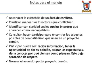 Notas para el manejo
 Reconocer la existencia de un área de conflicto.
 Clarificar, mapear los 2 sectores que conflictúan.
 Identificar con claridad cuales son los intereses que
aparecen como incompatibles.
 Consultar, hacer participar para encontrar los aspectos
posibles de compatibilizar, que unan en un proyecto
común.
 Participar puede ser: recibir información, tener la
oportunidad de dar su opinión, aclarar las expectativas,
dar a conocer por qué piensan como piensan. Esto deja
sensación de respeto.
 Normar el acuerdo: pacto, proyecto común.
 