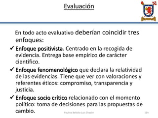 Evaluación
En todo acto evaluativo deberían coincidir tres
enfoques:
 Enfoque positivista. Centrado en la recogida de
evidencia. Entrega base empírico de carácter
científico.
 Enfoque fenomenológico que declara la relatividad
de las evidencias. Tiene que ver con valoraciones y
referentes éticos: compromiso, transparencia y
justicia.
 Enfoque socio crítico relacionado con el momento
político: toma de decisiones para las propuestas de
cambio. Paulina Bellolio-Luis Chacón 114
 