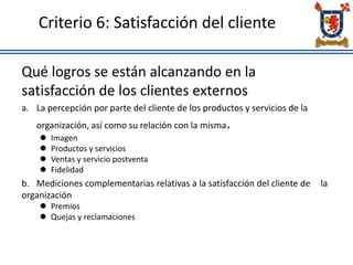 Criterio 6: Satisfacción del cliente
Qué logros se están alcanzando en la
satisfacción de los clientes externos
a. La percepción por parte del cliente de los productos y servicios de la
organización, así como su relación con la misma.
 Imagen
 Productos y servicios
 Ventas y servicio postventa
 Fidelidad
b. Mediciones complementarias relativas a la satisfacción del cliente de la
organización
 Premios
 Quejas y reclamaciones
 