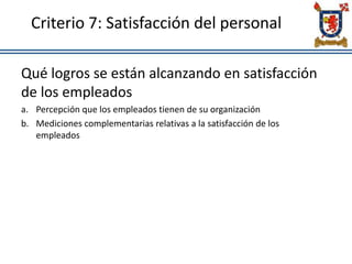 Criterio 7: Satisfacción del personal
Qué logros se están alcanzando en satisfacción
de los empleados
a. Percepción que los empleados tienen de su organización
b. Mediciones complementarias relativas a la satisfacción de los
empleados
 