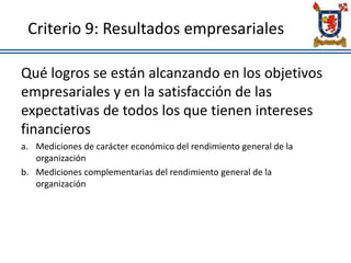 Criterio 9: Resultados empresariales
Qué logros se están alcanzando en los objetivos
empresariales y en la satisfacción de las
expectativas de todos los que tienen intereses
financieros
a. Mediciones de carácter económico del rendimiento general de la
organización
b. Mediciones complementarias del rendimiento general de la
organización
 