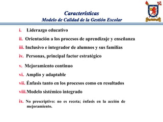 Características
Modelo de Calidad de la Gestión Escolar
i. Liderazgo educativo
ii. Orientación a los procesos de aprendizaje y enseñanza
iii. Inclusivo e integrador de alumnos y sus familias
iv. Personas, principal factor estratégico
v. Mejoramiento continuo
vi. Amplio y adaptable
vii. Énfasis tanto en los procesos como en resultados
viii.Modelo sistémico integrado
ix. No prescriptivo: no es receta; énfasis en la acción de
mejoramiento.
 