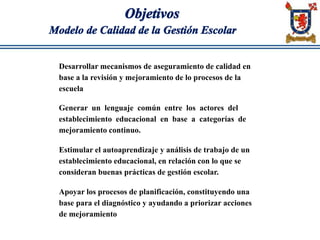 Objetivos
Modelo de Calidad de la Gestión Escolar
Desarrollar mecanismos de aseguramiento de calidad en
base a la revisión y mejoramiento de lo procesos de la
escuela
Generar un lenguaje común entre los actores del
establecimiento educacional en base a categorías de
mejoramiento continuo.
Estimular el autoaprendizaje y análisis de trabajo de un
establecimiento educacional, en relación con lo que se
consideran buenas prácticas de gestión escolar.
Apoyar los procesos de planificación, constituyendo una
base para el diagnóstico y ayudando a priorizar acciones
de mejoramiento
 