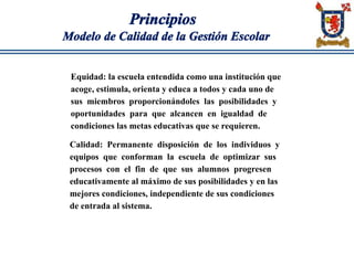 Principios
Modelo de Calidad de la Gestión Escolar
Equidad: la escuela entendida como una institución que
acoge, estimula, orienta y educa a todos y cada uno de
sus miembros proporcionándoles las posibilidades y
oportunidades para que alcancen en igualdad de
condiciones las metas educativas que se requieren.
Calidad: Permanente disposición de los individuos y
equipos que conforman la escuela de optimizar sus
procesos con el fin de que sus alumnos progresen
educativamente al máximo de sus posibilidades y en las
mejores condiciones, independiente de sus condiciones
de entrada al sistema.
 