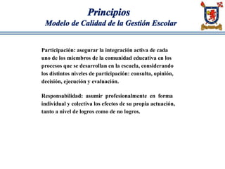 Principios
Modelo de Calidad de la Gestión Escolar
Participación: asegurar la integración activa de cada
uno de los miembros de la comunidad educativa en los
procesos que se desarrollan en la escuela, considerando
los distintos niveles de participación: consulta, opinión,
decisión, ejecución y evaluación.
Responsabilidad: asumir profesionalmente en forma
individual y colectiva los efectos de su propia actuación,
tanto a nivel de logros como de no logros.
 