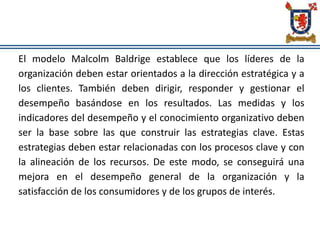 El modelo Malcolm Baldrige establece que los líderes de la
organización deben estar orientados a la dirección estratégica y a
los clientes. También deben dirigir, responder y gestionar el
desempeño basándose en los resultados. Las medidas y los
indicadores del desempeño y el conocimiento organizativo deben
ser la base sobre las que construir las estrategias clave. Estas
estrategias deben estar relacionadas con los procesos clave y con
la alineación de los recursos. De este modo, se conseguirá una
mejora en el desempeño general de la organización y la
satisfacción de los consumidores y de los grupos de interés.
 
