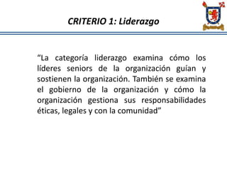 CRITERIO 1: Liderazgo
“La categoría liderazgo examina cómo los
líderes seniors de la organización guían y
sostienen la organización. También se examina
el gobierno de la organización y cómo la
organización gestiona sus responsabilidades
éticas, legales y con la comunidad”
 