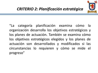 CRITERIO 2: Planificación estratégica
“La categoría planificación examina cómo la
organización desarrolla los objetivos estratégicos y
los planes de actuación. También se examina cómo
los objetivos estratégicos elegidos y los planes de
actuación son desarrollados y modificados si las
circunstancias lo requieren y cómo se mide el
progreso”
 