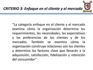 CRITERIO 3: Enfoque en el cliente y el mercado
“La categoría enfoque en el cliente y el mercado
examina cómo la organización determina los
requerimientos, las necesidades, las expectativas
y las preferencias de los clientes y de los
mercados. También se examina cómo la
organización construye relaciones con los clientes
y determina los factores clave que llevarán a la
adquisición, satisfacción, fidelización y retención
del consumidor”
 