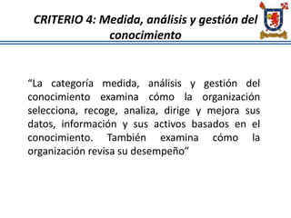 CRITERIO 4: Medida, análisis y gestión del
conocimiento
“La categoría medida, análisis y gestión del
conocimiento examina cómo la organización
selecciona, recoge, analiza, dirige y mejora sus
datos, información y sus activos basados en el
conocimiento. También examina cómo la
organización revisa su desempeño”
 