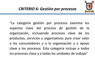 CRITERIO 6: Gestión por procesos
“La categoría gestión por procesos examina los
aspectos clave del proceso de gestión de la
organización, incluyendo procesos clave de los
productos, servicios y organizativos para crear valor
a los consumidores y a la organización y a apoyo
clave a los procesos. Esta categoría incluye a todos
los procesos clave y a todas las unidades de trabajo”
 