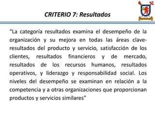 CRITERIO 7: Resultados
“La categoría resultados examina el desempeño de la
organización y su mejora en todas las áreas clave-
resultados del producto y servicio, satisfacción de los
clientes, resultados financieros y de mercado,
resultados de los recursos humanos, resultados
operativos, y liderazgo y responsabilidad social. Los
niveles del desempeño se examinan en relación a la
competencia y a otras organizaciones que proporcionan
productos y servicios similares”
 