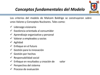 Conceptos fundamentales del Modelo
Los criterios del modelo de Malcom Baldrige se construyeron sobre
unos Valores y Conceptos Nucleares. Tales como:
 Liderazgo visionario
 Excelencia orientada al consumidor
 Aprendizaje organizativo y personal
 Valorar a empleados y socios
 Agilidad
 Enfoque en el futuro
 Gestión para la innovación
 Gestión por hechos
 Responsabilidad social
 Enfoque en resultados y creación de valor
 Perspectiva del sistema
 Proceso de evaluación
 