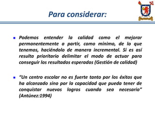 Para considerar:
 Podemos entender la calidad como el mejorar
permanentemente a partir, como mínimo, de lo que
tenemos, haciéndolo de manera incremental. Si es así
resulta prioritario delimitar el modo de actuar para
conseguir los resultados esperados (Gestión de calidad)
 “Un centro escolar no es fuerte tanto por los éxitos que
ha alcanzado sino por la capacidad que pueda tener de
conquistar nuevos logros cuando sea necesario”
(Antúnez:1994)
 