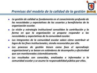 Premisas del modelo de la calidad de la gestión
 La gestión de calidad se fundamenta en el conocimiento profundo de
las necesidades y expectativas de los usuarios y beneficiarios de la
organización escolar.
 La visión y estrategia institucional consolidan la contribución y la
forma en que la organización se propone responder a las
necesidades y expectativas de la comunidad escolar.
 Los integrantes de la comunidad escolar saben cómo contribuir al
logro de los fines institucionales, siendo reconocidos por ello.
 Los procesos de gestión tienen como foco el aprendizaje
organizacional y se basan en estándares de desempeño y efectividad
que son monitoreados sistemáticamente.
 Los resultados son conocidos, analizados e informados a la
comunidad escolar y se asume la responsabilidad pública por ellos.
 