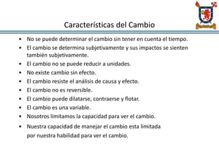 Características del Cambio
• No se puede determinar el cambio sin tener en cuenta el tiempo.
• El cambio se determina subjetivamente y sus impactos se sienten
también subjetivamente.
• El cambio no se puede reducir a unidades.
• No existe cambio sin efecto.
• El cambio resiste el análisis de causa y efecto.
• El cambio no es reversible.
• El cambio puede dilatarse, contraerse y flotar.
• El cambio es una variable.
• Nosotros limitamos la capacidad para ver el cambio.
• Nuestra capacidad de manejar el cambio esta limitada
por nuestra habilidad para ver el cambio.
 