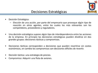 Decisiones Estratégicas
• Desición Estratégica:
– Elección de una acción, por parte del empresario que provoque algún tipo de
reacción en otros agentes, entre los cuales los más relevantes son los
competidores, proveedores y reguladores.
• Una decisión estratégica supone algún tipo de interdependencia entre las acciones
de la empresa. En principio las decisiones estratégicas pueden dividirse en dos
grandes grupos: decisiones tácticas y compromisos.
• Decisiones tácticas corresponden a decisiones que pueden revertirse sin costos
económicos, en cambio los compromisos son decisiones difíciles de revertir.
• Decisión táctica: una estrategia de precios.
• Compromiso: Adquirir una flota de aviones.
 