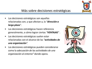 Más sobre decisiones estratégicas
• Las decisiones estratégicas son aquellas
relacionadas con, y que afectan a, la “dirección a
largo plazo”.
• Las decisiones estratégicas hacen referencia
generalmente, a cómo lograr ciertas “VENTAJAS” .
• Las decisiones estratégicas suelen estar
relacionadas con el alcance de las “actividades de
una organización”.
• Las decisiones estratégicas pueden considerarse
como la adecuación de las actividades de una
organización al entorno” donde opera.
 