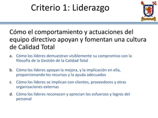 Criterio 1: Liderazgo
Cómo el comportamiento y actuaciones del
equipo directivo apoyan y fomentan una cultura
de Calidad Total
a. Cómo los líderes demuestran visiblemente su compromiso con la
filosofía de la Gestión de la Calidad Total
b. Cómo los líderes apoyan la mejora, y la implicación en ella,
proporcionando los recursos y la ayuda adecuados
c. Cómo los líderes se implican con clientes, proveedores y otras
organizaciones externas
d. Cómo los líderes reconocen y aprecian los esfuerzos y logros del
personal
 