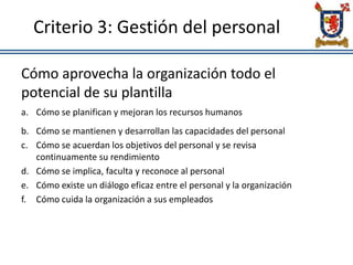 Criterio 3: Gestión del personal
Cómo aprovecha la organización todo el
potencial de su plantilla
a. Cómo se planifican y mejoran los recursos humanos
b. Cómo se mantienen y desarrollan las capacidades del personal
c. Cómo se acuerdan los objetivos del personal y se revisa
continuamente su rendimiento
d. Cómo se implica, faculta y reconoce al personal
e. Cómo existe un diálogo eficaz entre el personal y la organización
f. Cómo cuida la organización a sus empleados
 