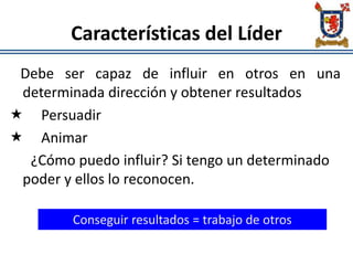 Características del Líder
Debe ser capaz de influir en otros en una
determinada dirección y obtener resultados
 Persuadir
 Animar
¿Cómo puedo influir? Si tengo un determinado
poder y ellos lo reconocen.
Conseguir resultados = trabajo de otros
 