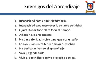 Enemigos del Aprendizaje
1. Incapacidad para admitir ignorancia.
2. Incapacidad para reconocer la ceguera cognitiva.
3. Querer tener todo claro todo el tiempo.
4. Adicción a las respuestas.
5. No dar autoridad a otro para que nos enseñe.
6. La confusión entre tener opiniones y saber.
7. No dedicarle tiempo al aprendizaje.
8. Vivir juzgando todo.
9. Vivir el aprendizaje como proceso de culpa.
 