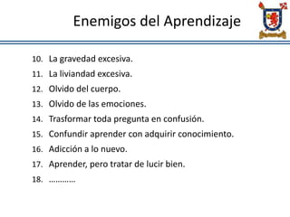 Enemigos del Aprendizaje
10. La gravedad excesiva.
11. La liviandad excesiva.
12. Olvido del cuerpo.
13. Olvido de las emociones.
14. Trasformar toda pregunta en confusión.
15. Confundir aprender con adquirir conocimiento.
16. Adicción a lo nuevo.
17. Aprender, pero tratar de lucir bien.
18. …………
 
