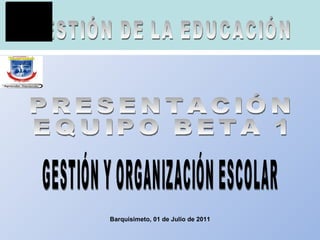 Barquisimeto, 01 de Julio de 2011 GESTIÓN DE LA EDUCACIÓN PRESENTACIÓN EQUIPO BETA 1 GESTIÓN Y ORGANIZACIÓN ESCOLAR 